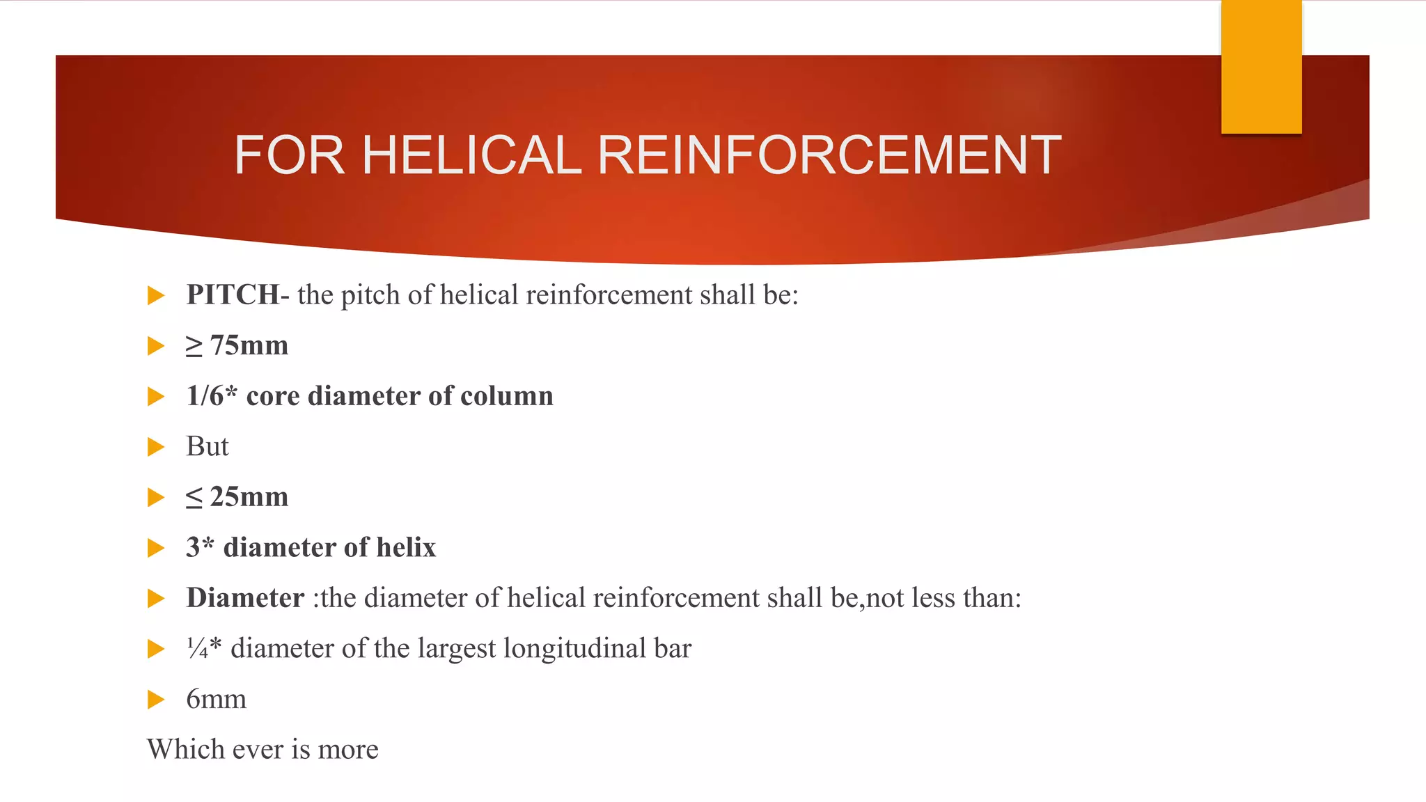 FOR HELICAL REINFORCEMENT
 PITCH- the pitch of helical reinforcement shall be:
 ≥ 75mm
 1/6* core diameter of column
 But
 ≤ 25mm
 3* diameter of helix
 Diameter :the diameter of helical reinforcement shall be,not less than:
 ¼* diameter of the largest longitudinal bar
 6mm
Which ever is more
 