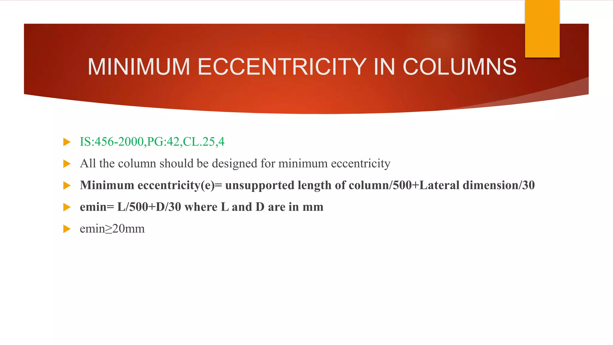 MINIMUM ECCENTRICITY IN COLUMNS
 IS:456-2000,PG:42,CL.25,4
 All the column should be designed for minimum eccentricity
 Minimum eccentricity(e)= unsupported length of column/500+Lateral dimension/30
 emin= L/500+D/30 where L and D are in mm
 emin≥20mm
 