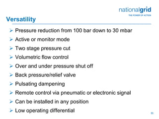 11
Versatility
 Pressure reduction from 100 bar down to 30 mbar
 Active or monitor mode
 Two stage pressure cut
 Volumetric flow control
 Over and under pressure shut off
 Back pressure/relief valve
 Pulsating dampening
 Remote control via pneumatic or electronic signal
 Can be installed in any position
 Low operating differential
 