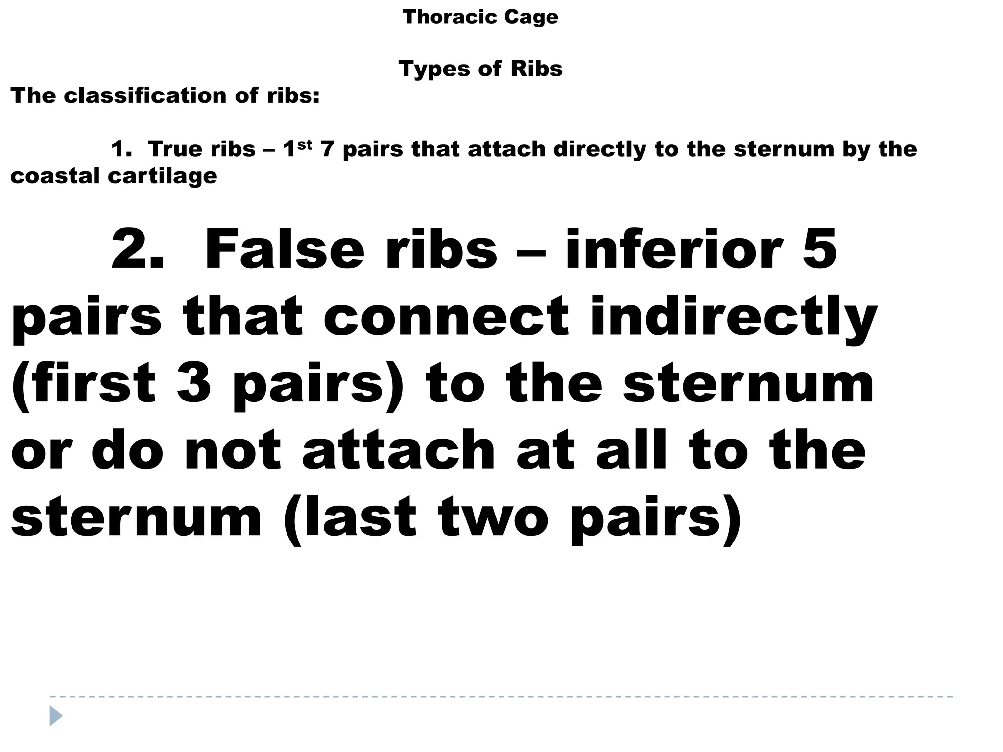 Thoracic Cage

                                Types of Ribs
The classification of ribs:

        1. True ribs – 1st 7 pairs that attach directly to the sternum by the
coastal cartilage


    2. False ribs – inferior 5
pairs that connect indirectly
(first 3 pairs) to the sternum
or do not attach at all to the
sternum (last two pairs)
 
