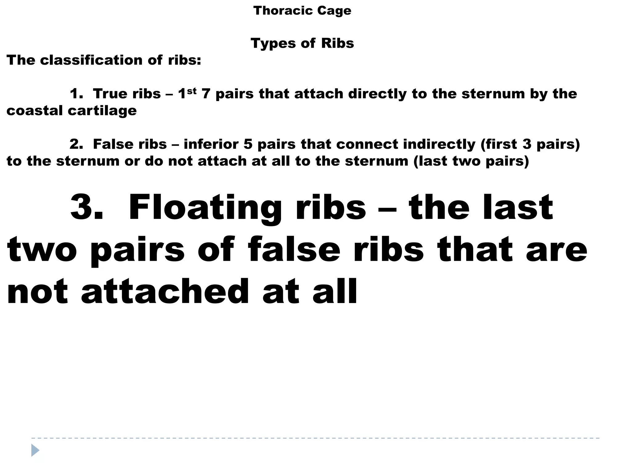 Thoracic Cage

                                  Types of Ribs
The classification of ribs:

        1. True ribs – 1st 7 pairs that attach directly to the sternum by the
coastal cartilage

         2. False ribs – inferior 5 pairs that connect indirectly (first 3 pairs)
to the sternum or do not attach at all to the sternum (last two pairs)


   3. Floating ribs – the last
two pairs of false ribs that are
not attached at all
 