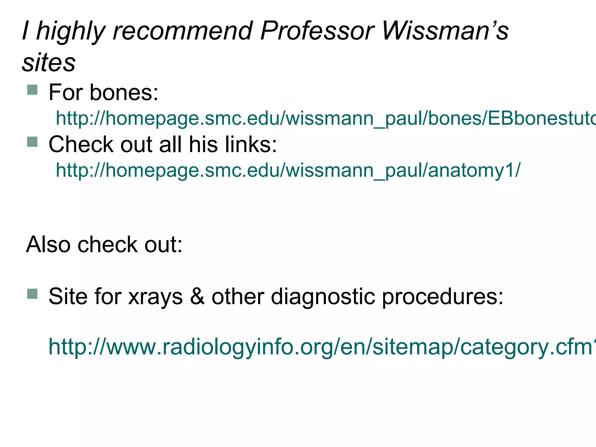 I highly recommend Professor Wissman’s
sites
 For bones:
http://homepage.smc.edu/wissmann_paul/bones/EBbonestuto
 Check out all his links:
http://homepage.smc.edu/wissmann_paul/anatomy1/
Also check out:
 Site for xrays & other diagnostic procedures:
http://www.radiologyinfo.org/en/sitemap/category.cfm?
 