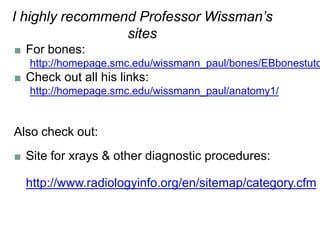 I highly recommend Professor Wissman’s
sites
■ For bones:
http://homepage.smc.edu/wissmann_paul/bones/EBbonestuto
■ Check out all his links:
http://homepage.smc.edu/wissmann_paul/anatomy1/
Also check out:
■ Site for xrays & other diagnostic procedures:
http://www.radiologyinfo.org/en/sitemap/category.cfm
 