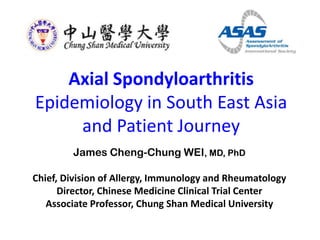 Axial Spondyloarthritis
Epidemiology in South East Asia
and Patient Journey
James Cheng-Chung WEI, MD, PhD
Chief, Division of Allergy, Immunology and Rheumatology
Director, Chinese Medicine Clinical Trial Center
Associate Professor, Chung Shan Medical University

 