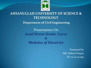 AHSANULLAH UNIVERSITY OF SCIENCE &
TECHNOLOGY
Department of Civil Engineering

Presentation On
Axial Stress-Strain Curve
&
Modulus of Elasticity
Presented by
Md. Nafizul Haque
ID: 10.01.03.095

 