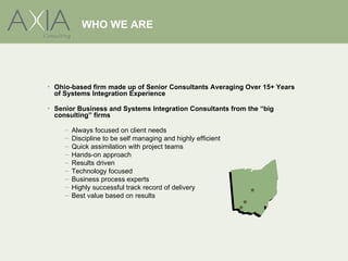 WHO WE ARE




• Ohio-based firm made up of Senior Consultants Averaging Over 15+ Years
  of Systems Integration Experience

• Senior Business and Systems Integration Consultants from the “big
  consulting” firms

     –   Always focused on client needs
     –   Discipline to be self managing and highly efficient
     –   Quick assimilation with project teams
     –   Hands-on approach
     –   Results driven
     –   Technology focused
     –   Business process experts
     –   Highly successful track record of delivery
     –   Best value based on results
 