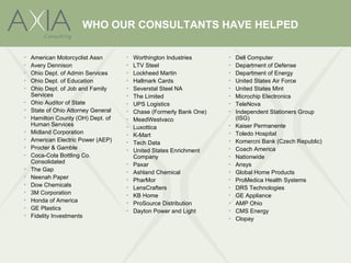 WHO OUR CONSULTANTS HAVE HELPED

•   American Motorcyclist Assn       •   Worthington Industries      •   Dell Computer
•   Avery Dennison                   •   LTV Steel                   •   Department of Defense
•   Ohio Dept. of Admin Services     •   Lockheed Martin             •   Department of Energy
•   Ohio Dept. of Education          •   Hallmark Cards              •   United States Air Force
•   Ohio Dept. of Job and Family     •   Severstal Steel NA          •   United States Mint
    Services                         •   The Limited                 •   Microchip Electronics
•   Ohio Auditor of State            •   UPS Logistics               •   TeleNova
•   State of Ohio Attorney General   •   Chase (Formerly Bank One)   •   Independent Stationers Group
•   Hamilton County (OH) Dept. of    •   MeadWestvaco                    (ISG)
    Human Services                                                   •   Kaiser Permanente
                                     •   Luxottica
•   Midland Corporation                                              •   Toledo Hospital
                                     •   K-Mart
•   American Electric Power (AEP)                                    •   Komercni Bank (Czech Republic)
                                     •   Tech Data
•   Procter & Gamble                                                 •   Coach America
                                     •   United States Enrichment
•   Coca-Cola Bottling Co.               Company                     •   Nationwide
    Consolidated                     •   Paxar                       •   Ansys
•   The Gap                          •   Ashland Chemical            •   Global Home Products
•   Neenah Paper                     •   PharMor                     •   ProMedica Health Systems
•   Dow Chemicals                    •   LensCrafters                •   DRS Technologies
•   3M Corporation                   •   KB Home                     •   GE Appliance
•   Honda of America                 •   ProSource Distribution      •   AMP Ohio
•   GE Plastics                      •   Dayton Power and Light      •   CMS Energy
•   Fidelity Investments                                             •   Clopay
 