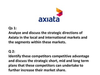 Qs 1:
Analyze and discuss the strategic directions of
Axiata in the local and international markets and
the segments within these markets.
Q 2:
Identify these competitors competitive advantage
and discuss the strategic short, mid and long term
plans that these competitors can undertake to
further increase their market share.
 