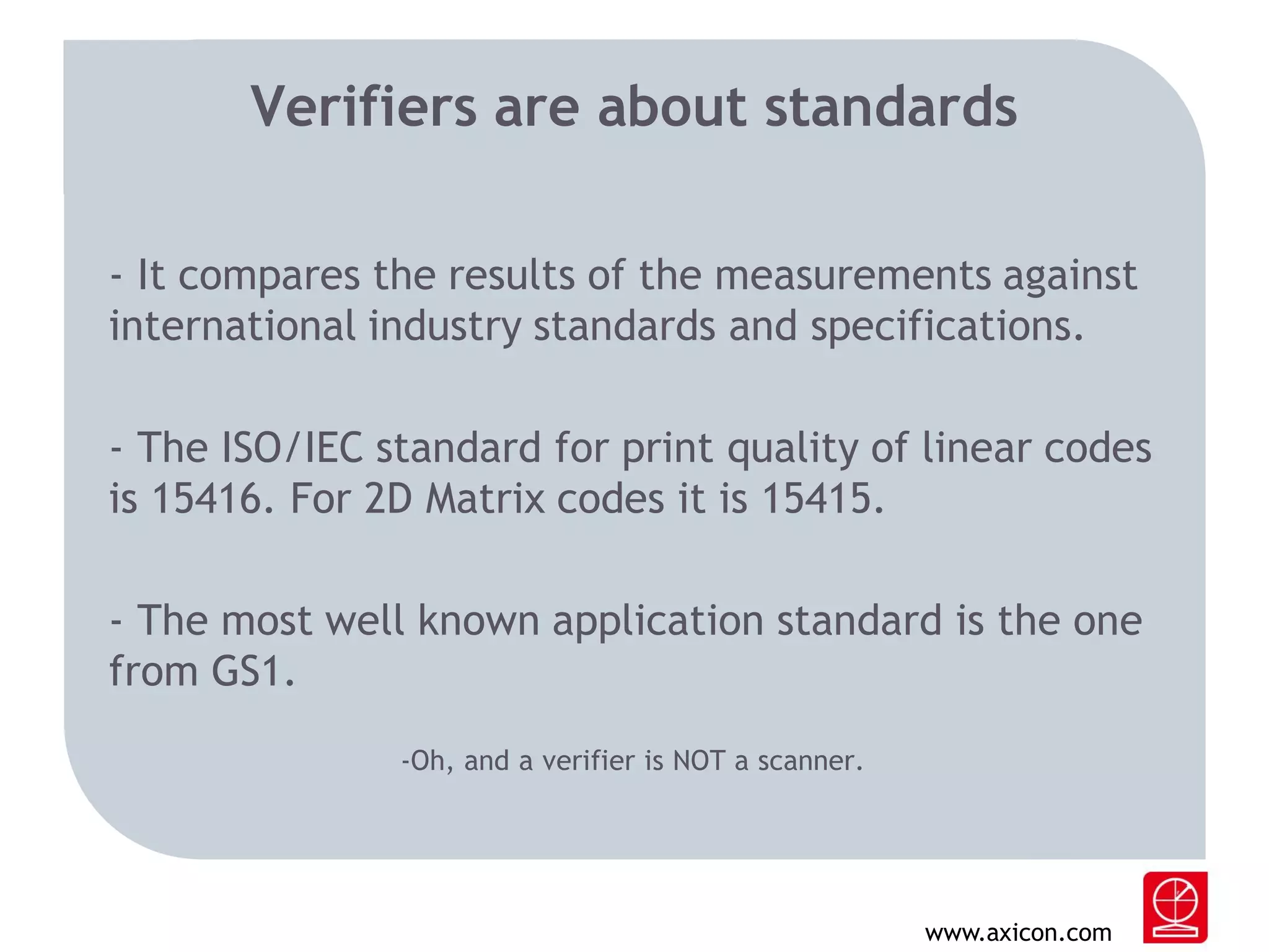 Verifiers are about standards
- It compares the results of the measurements against
international industry standards and specifications.
- The ISO/IEC standard for print quality of linear codes
is 15416. For 2D Matrix codes it is 15415.
- The most well known application standard is the one
from GS1.
-Oh, and a verifier is NOT a scanner.

www.axicon.com

 