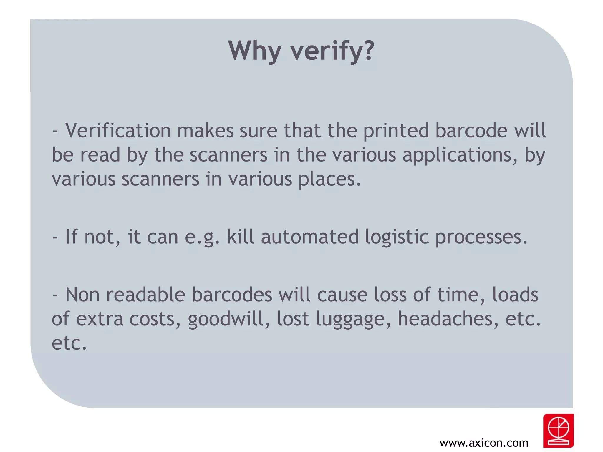 Why verify?
- Verification makes sure that the printed barcode will
be read by the scanners in the various applications, by
various scanners in various places.
- If not, it can e.g. kill automated logistic processes.
- Non readable barcodes will cause loss of time, loads
of extra costs, goodwill, lost luggage, headaches, etc.
etc.

www.axicon.com

 