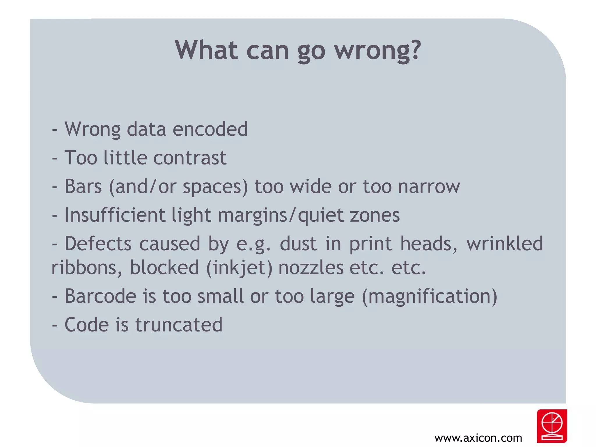 What can go wrong?
- Wrong data encoded
- Too little contrast
- Bars (and/or spaces) too wide or too narrow
- Insufficient light margins/quiet zones
- Defects caused by e.g. dust in print heads, wrinkled
ribbons, blocked (inkjet) nozzles etc. etc.
- Barcode is too small or too large (magnification)
- Code is truncated

www.axicon.com

 