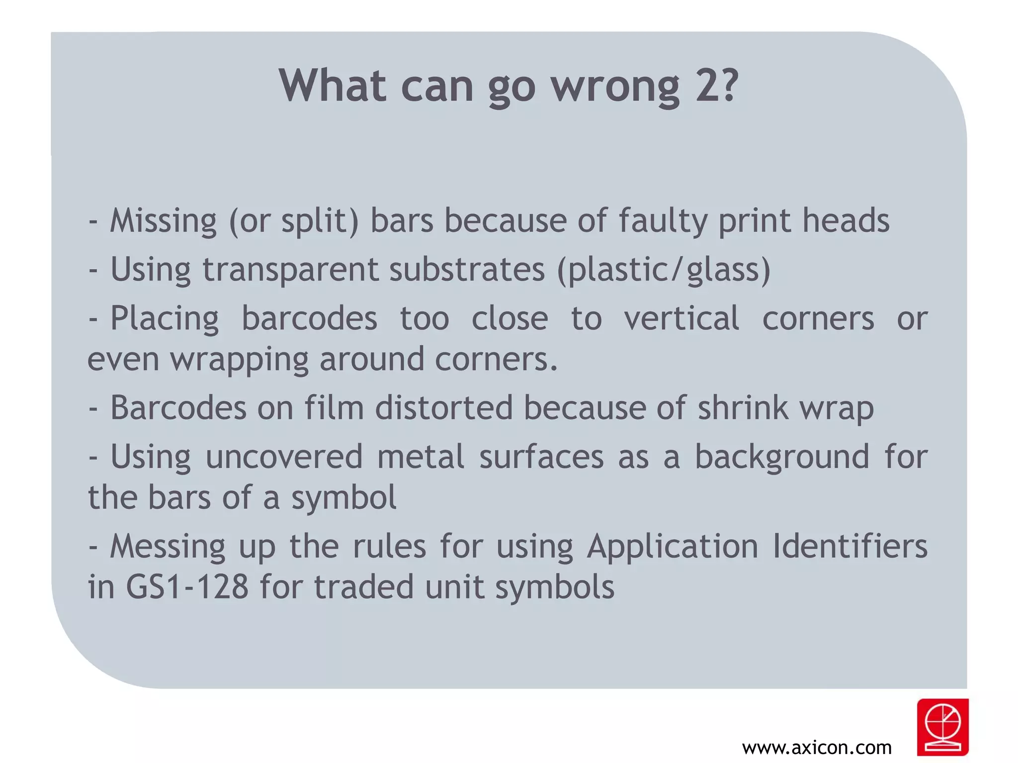 What can go wrong 2?
- Missing (or split) bars because of faulty print heads
- Using transparent substrates (plastic/glass)
- Placing barcodes too close to vertical corners or
even wrapping around corners.
- Barcodes on film distorted because of shrink wrap
- Using uncovered metal surfaces as a background for
the bars of a symbol
- Messing up the rules for using Application Identifiers
in GS1-128 for traded unit symbols

www.axicon.com

 