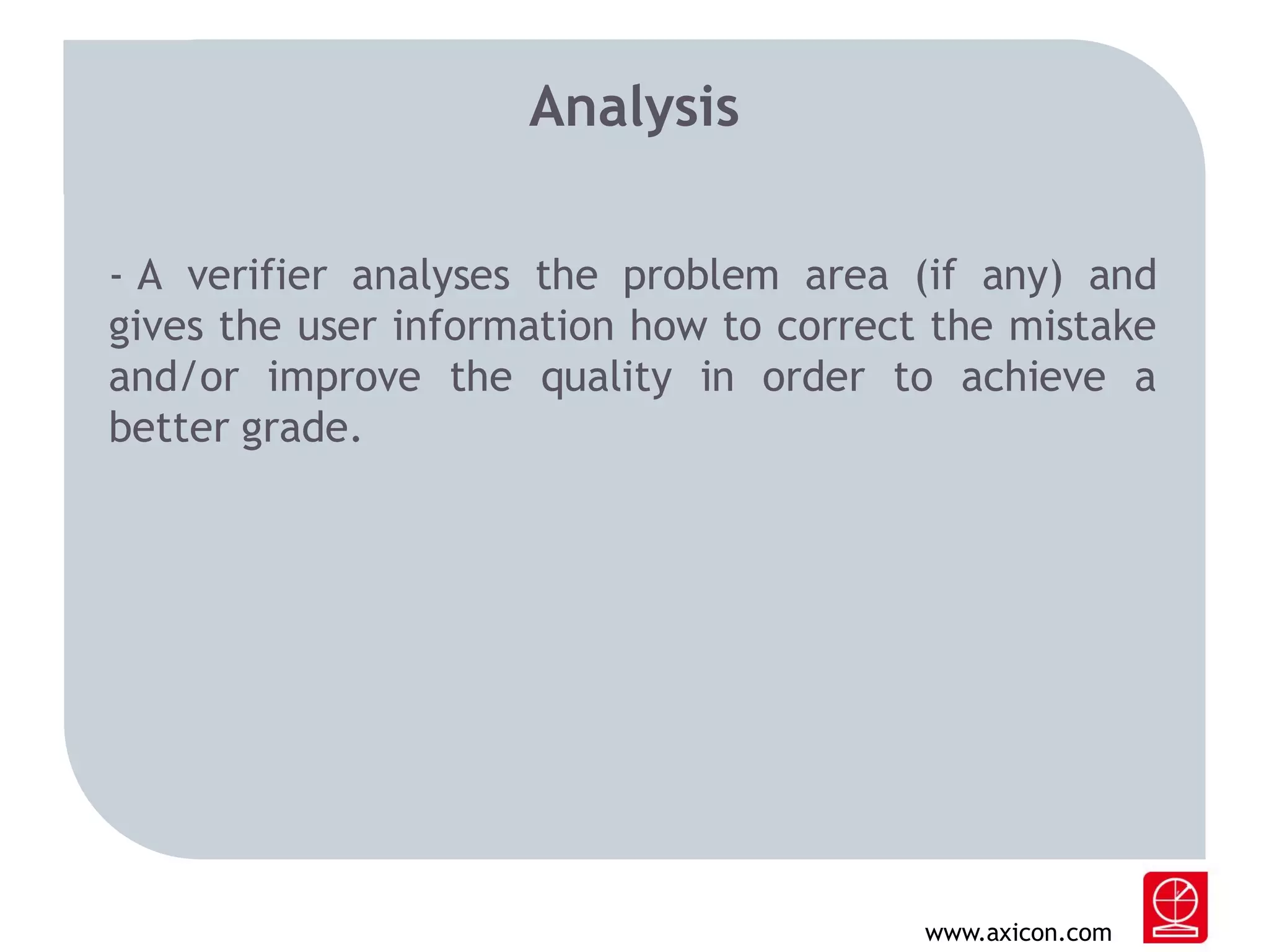 Analysis
- A verifier analyses the problem area (if any) and
gives the user information how to correct the mistake
and/or improve the quality in order to achieve a
better grade.

www.axicon.com

 
