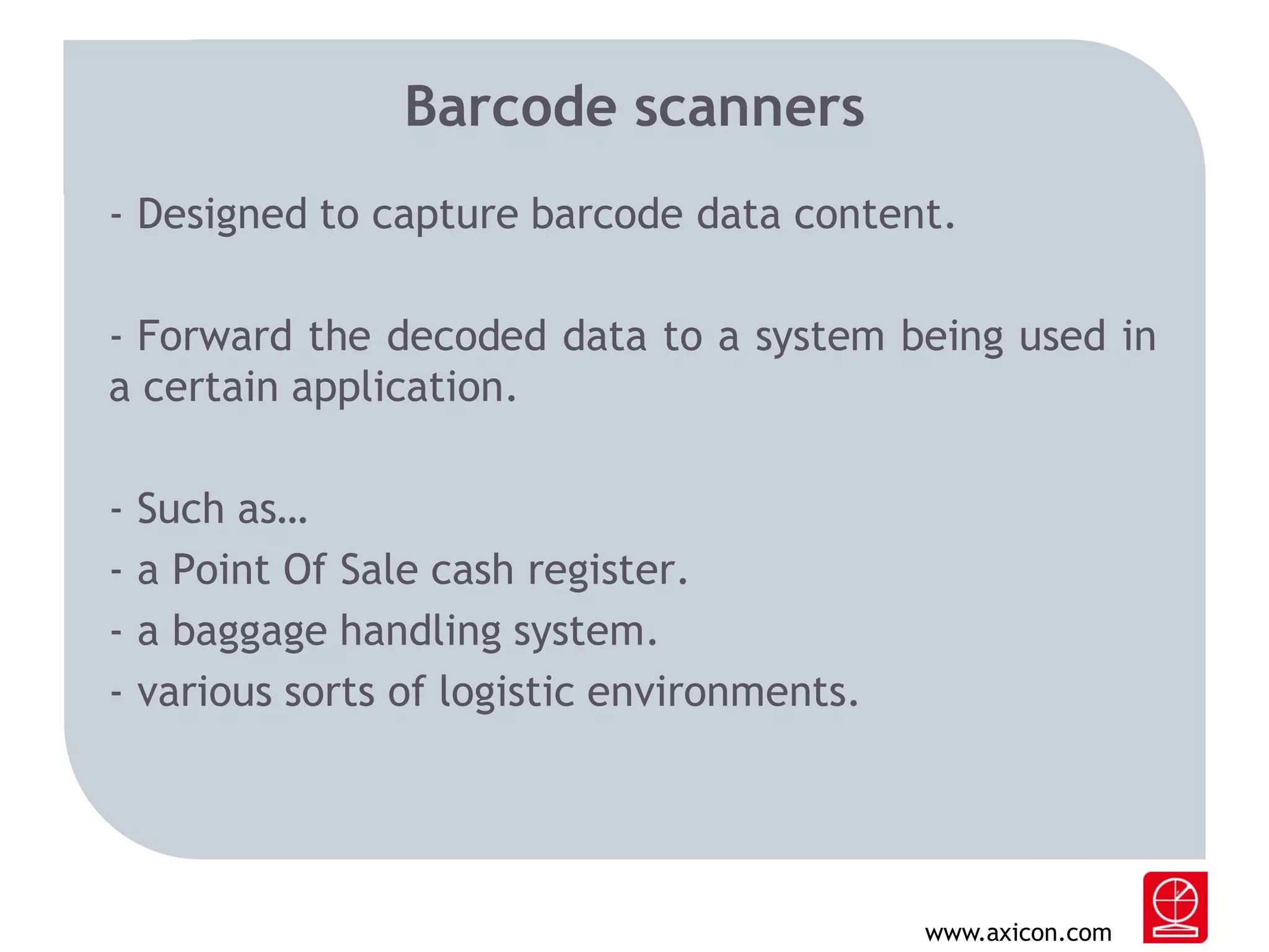 Barcode scanners
- Designed to capture barcode data content.
- Forward the decoded data to a system being used in
a certain application.
-

Such as…
a Point Of Sale cash register.
a baggage handling system.
various sorts of logistic environments.

www.axicon.com

 