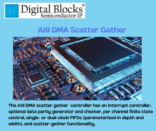 The AXI DMA scatter gather controller has an interrupt controller,
optional data parity generator and checker, per channel finite state
control, single- or dual-clock FIFOs (parameterized in depth and
width), and scatter-gather functionality.
AXI DMA Scatter Gather
 
