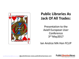 ianlibrarian@live.co.uk @publiclibnews www.publiclibrariesnews.com
Public Libraries As
Jack Of All Trades:
Presentation to the
Axiell European User
Conference
3rd May2017
Ian Anstice MA Hon FCLIP
 