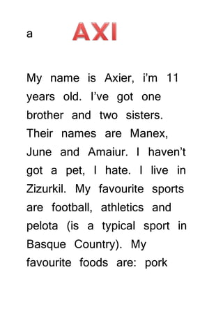 a 
My name is Axier, i’m 11 
years old. I’ve got one 
brother and two sisters. 
Their names are Manex, 
June and Amaiur. I haven’t 
got a pet, I hate. I live in 
Zizurkil. My favourite sports 
are football, athletics and 
pelota (is a typical sport in 
Basque Country). My 
favourite foods are: pork 
 