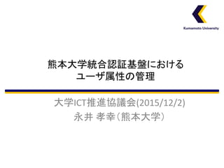 熊本大学統合認証基盤における
ユーザ属性の管理
大学ICT推進協議会(2015/12/2)
永井 孝幸（熊本大学）
 