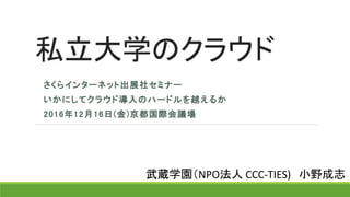 私立大学のクラウド
さくらインターネット出展社セミナー
いかにしてクラウド導入のハードルを越えるか
2016年12月16日(金)京都国際会議場
武蔵学園（NPO法人 CCC-TIES) 小野成志
 
