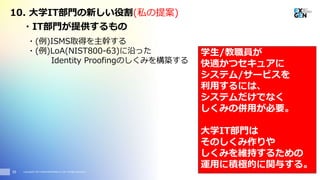 Copyright© 2017 EXGEN NETWORKS Co.,LTD. All Rights Reserved.35
・IT部門が提供するもの
・(例)ISMS取得を主幹する
・(例)LoA(NIST800-63)に沿った
Identity Proofingのしくみを構築する
10. 大学IT部門の新しい役割(私の提案)
学生/教職員が
快適かつセキュアに
システム/サービスを
利用するには、
システムだけでなく
しくみの併用が必要。
大学IT部門は
そのしくみ作りや
しくみを維持するための
運用に積極的に関与する。
 