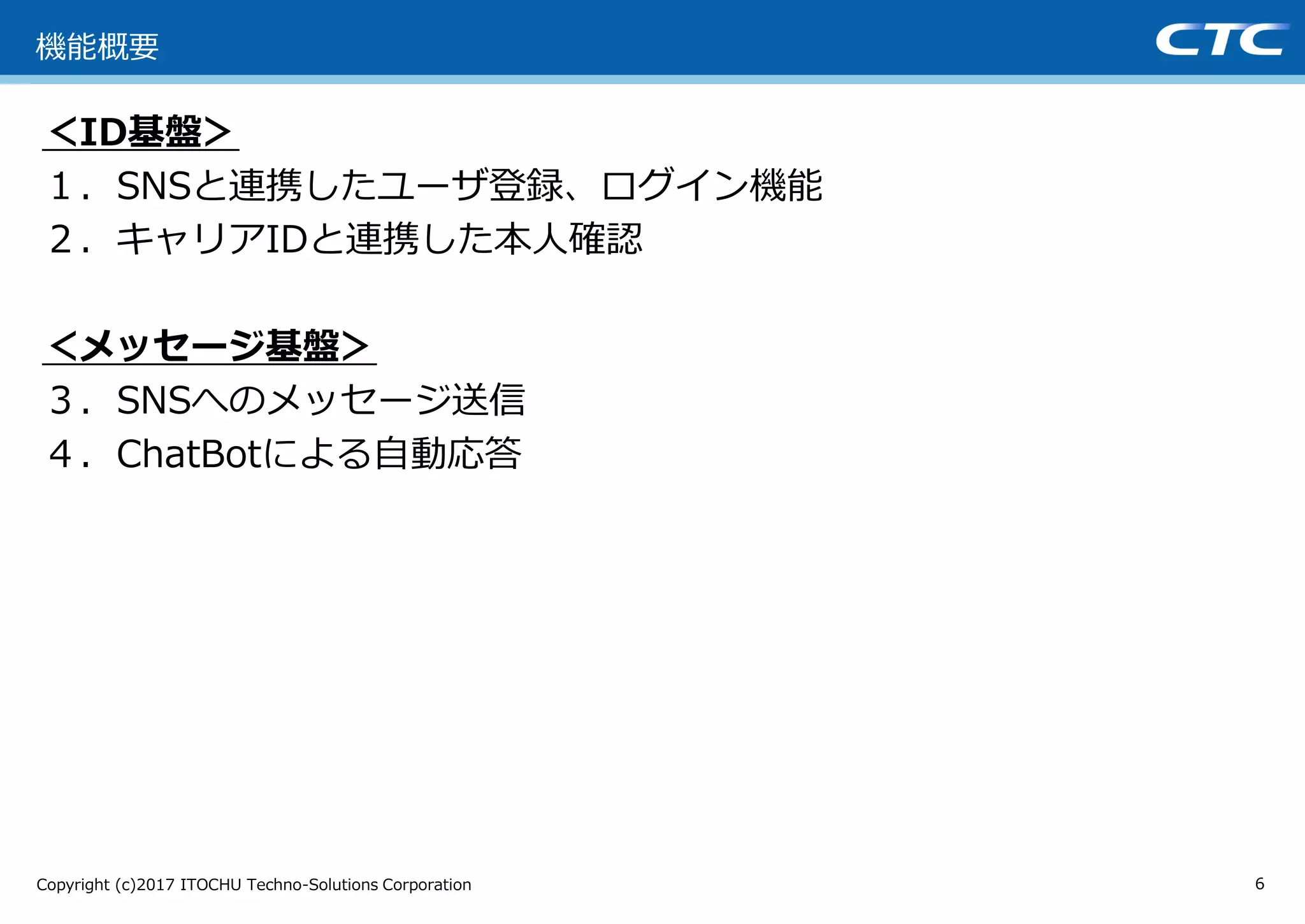 Copyright (c)2017 ITOCHU Techno-Solutions Corporation
＜ID基盤＞
１．SNSと連携したユーザ登録、ログイン機能
２．キャリアIDと連携した本人確認
＜メッセージ基盤＞
３．SNSへのメッセージ送信
４．ChatBotによる自動応答
6
機能概要
 