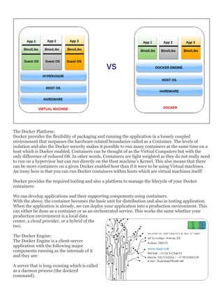 The Docker Platform:
Docker provides the flexibility of packaging and running the application in a loosely coupled
environment that surpasses the hardware related boundaries called as a Container. The levels of
isolation and also the Docker security makes it possible to run many containers at the same time on a
host which is Docker enabled. Containers can be thought of as the Virtual Computers but with the
only difference of reduced OS. In other words, Containers are light weighted as they do not really need
to run on a hypervisor but can run directly on the Host machine’s Kernel. This also means that there
can be more containers on a given Docker enabled host than if it were to be using Virtual machines.
An irony here is that you can run Docker containers within hosts which are virtual machines itself!
Docker provides the required tooling and also a platform to manage the lifecycle of your Docker
containers:
We can develop applications and their supporting components using containers.
With the above, the container becomes the basic unit for distribution and also in testing application.
When the application is already, we can deploy your application into a production environment. This
can either be done as a container or as an orchestrated service. This works the same whether your
production environment is a local data
center, a cloud provider, or a hybrid of the
two.
The Docker Engine:
The Docker Engine is a client-server
application with the following major
components running as the internals of it
and they are:
A server that is long-running which is called
as a daemon process (the dockerd
command).
 