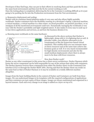 Developers if they find bugs, they can put in their efforts in resolving them and then push the fix into
the same local environment and then test the fix for correct working as well.
Once the testing phase is completed, delivering the fix to the Customer is nothing difficult as it is just
going to be pushing the fix into the Production environment from the Test environment.
3. Responsive deployment and scaling:
Docker with its container-based platform makes it very easy and also allows highly portable
workloads. Docker containers have the flexibility running on a developer’s laptop, a physical machine,
a virtual machine, a virtual machine in a data center, on cloud providers, on-premise providers, or an
amalgam of all the mentioned environments until now. Dynamically managing the workloads is very
easy with the Docker’s portability and light weighted nature. It also makes it every easy to scale up or
to tear down applications and services, as and how the business dictates it to.
4. Running more workloads on the same hardware:
As discussed in the above sections that Docker is
lightweight, along with it, it is lightning fast as well. It
provides viable, cost-effective alternative to its
counterparts as like the hypervisor-based virtual
machines. This enables than you can consume more
on these resources and at the same time achieve the
business goals as well. It is very much recommended
for high-density environments and also for the
small/medium deployments where there is always
more to be done with fewer resources.
How does Docker work?
Docker as any other counterpart in this arena has a client-server architecture. Docker Daemon which
forms the server component can be held responsible for any of the actions that relate with containers.
The Docker daemon receives these commands from either the Docker client via the Command Line
Interface (CLI) or through the Docker REST APIs. Having said that the Docker client can reside on
the same host as that of Docker Daemon or it may be available on a totally different machine
altogether.
Images from the basic building blocks in the context of Docker and Containers are built from these
images. We can understand Images to be templates with the required configurations of applications
and then containers are just copies of these images. Images are always maintained and organized in a
layered manner. Each and every change in an image is added as a layer on top of it.
 