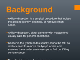 Background
Axillary dissection is a surgical procedure that incises
the axilla to identify, examine, or remove lymph
nodes.
Axillary dissection, either alone or with mastectomy
usually calls for general anesthesia
Cancer in the lymph nodes usually cannot be felt, so
doctors need to remove the lymph nodes and
examine them under a microscope to find out if they
contain cancer
 