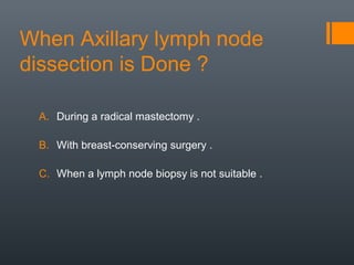 When Axillary lymph node
dissection is Done ?
A. During a radical mastectomy .
B. With breast-conserving surgery .
C. When a lymph node biopsy is not suitable .
 