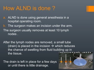 How ALND is done ?
a. ALND is done using general anesthesia in a
hospital operating room.
b. The surgeon makes an incision under the arm.
The surgeon usually removes at least 10 lymph
nodes .
After the lymph nodes are removed, a small tube
(drain) is placed in the incision  which reduces
the chance of swelling from fluid building up in
the tissue.
The drain is left in place for a few days
or until there is little drainage.
 