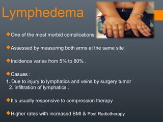 Lymphedema
One of the most morbid complications
Assessed by measuring both arms at the same site
Incidence varies from 5% to 80% .
Casues :
1. Due to injury to lymphatics and veins by surgery tumor
2. infiltration of lymphatics .
It’s usually responsive to compression therapy
Higher rates with increased BMI & Post Radiotherapy
 