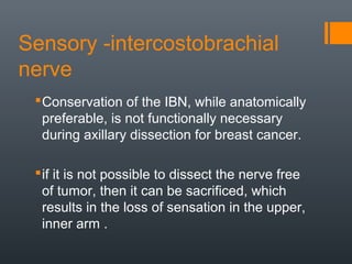 Sensory -intercostobrachial
nerve
Conservation of the IBN, while anatomically
preferable, is not functionally necessary
during axillary dissection for breast cancer.
if it is not possible to dissect the nerve free
of tumor, then it can be sacrificed, which
results in the loss of sensation in the upper,
inner arm .
 