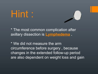 Hint :
* The most common complication after
axillary dissection is Lymphedema .
* We did not measure the arm
circumference before surgery , because
changes in the extended follow-up period
are also dependent on weight loss and gain
 