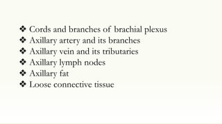 ❖ Cords and branches of brachial plexus
❖ Axillary artery and its branches
❖ Axillary vein and its tributaries
❖ Axillary lymph nodes
❖ Axillary fat
❖ Loose connective tissue
 