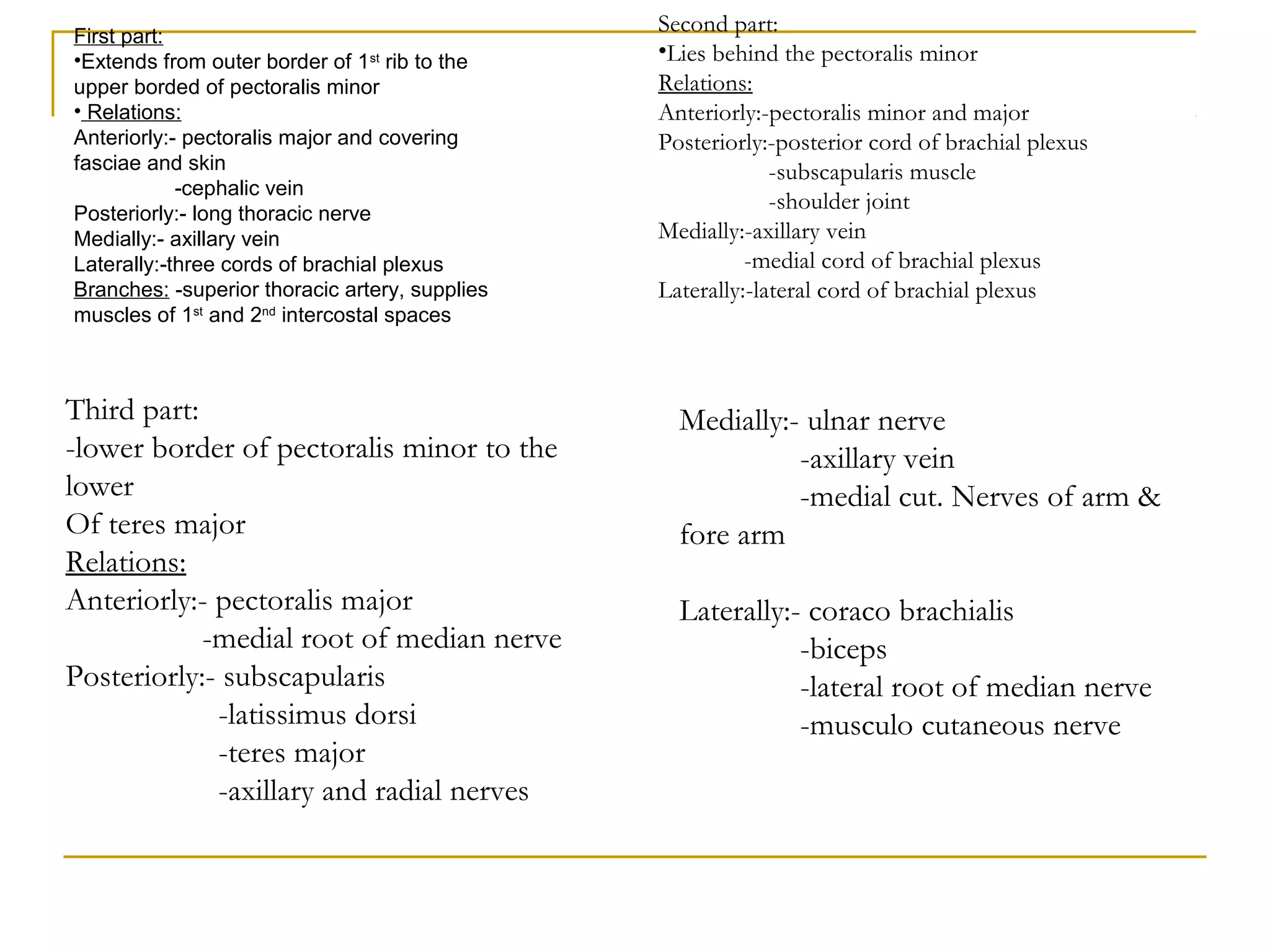 First part:
•Extends from outer border of 1st
rib to the
upper borded of pectoralis minor
• Relations:
Anteriorly:- pectoralis major and covering
fasciae and skin
-cephalic vein
Posteriorly:- long thoracic nerve
Medially:- axillary vein
Laterally:-three cords of brachial plexus
Branches: -superior thoracic artery, supplies
muscles of 1st
and 2nd
intercostal spaces
Second part:
•Lies behind the pectoralis minor
Relations:
Anteriorly:-pectoralis minor and major
Posteriorly:-posterior cord of brachial plexus
-subscapularis muscle
-shoulder joint
Medially:-axillary vein
-medial cord of brachial plexus
Laterally:-lateral cord of brachial plexus
Third part:
-lower border of pectoralis minor to the
lower
Of teres major
Relations:
Anteriorly:- pectoralis major
-medial root of median nerve
Posteriorly:- subscapularis
-latissimus dorsi
-teres major
-axillary and radial nerves
Medially:- ulnar nerve
-axillary vein
-medial cut. Nerves of arm &
fore arm
Laterally:- coraco brachialis
-biceps
-lateral root of median nerve
-musculo cutaneous nerve
 