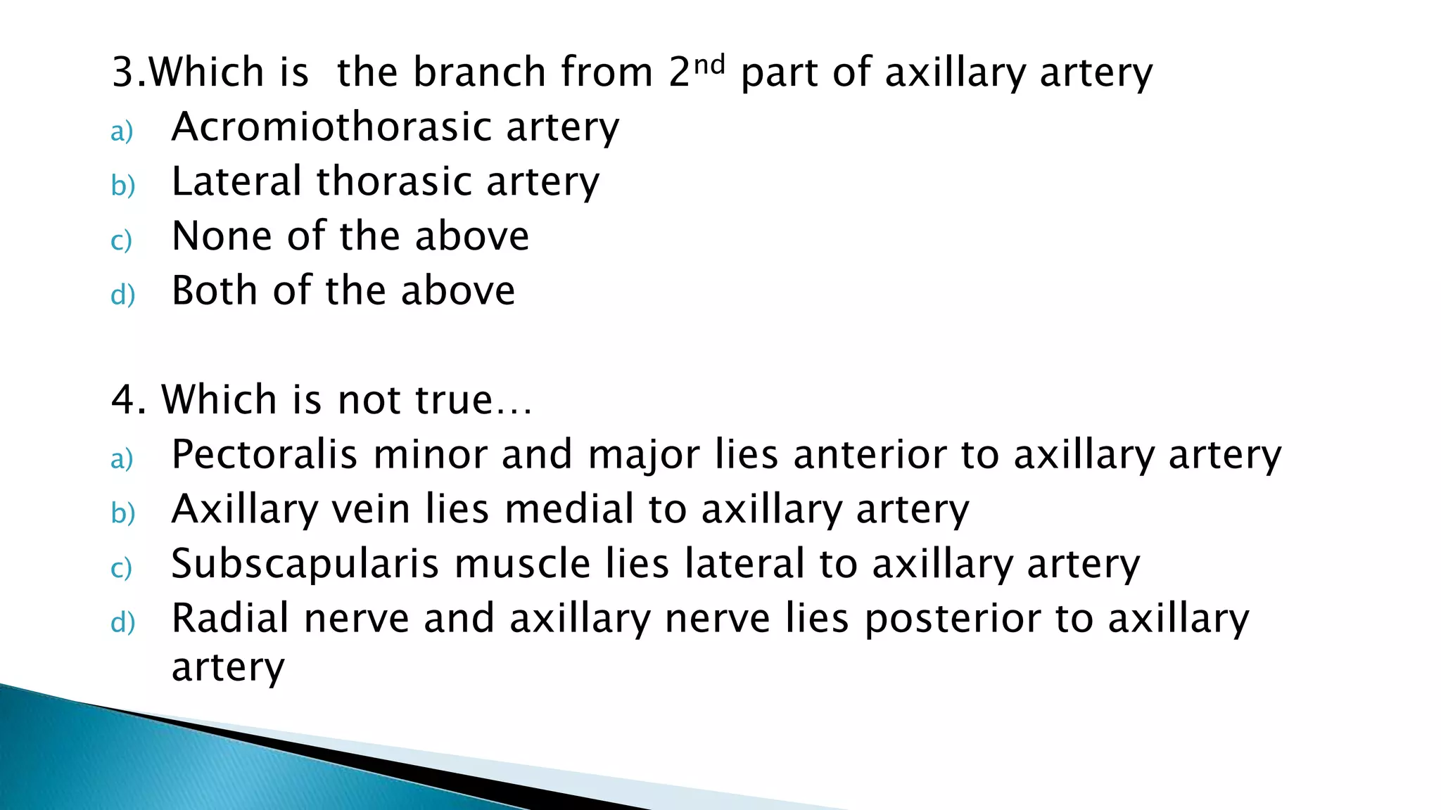 3.Which is the branch from 2nd part of axillary artery
a) Acromiothorasic artery
b) Lateral thorasic artery
c) None of the above
d) Both of the above
4. Which is not true…
a) Pectoralis minor and major lies anterior to axillary artery
b) Axillary vein lies medial to axillary artery
c) Subscapularis muscle lies lateral to axillary artery
d) Radial nerve and axillary nerve lies posterior to axillary
artery
 