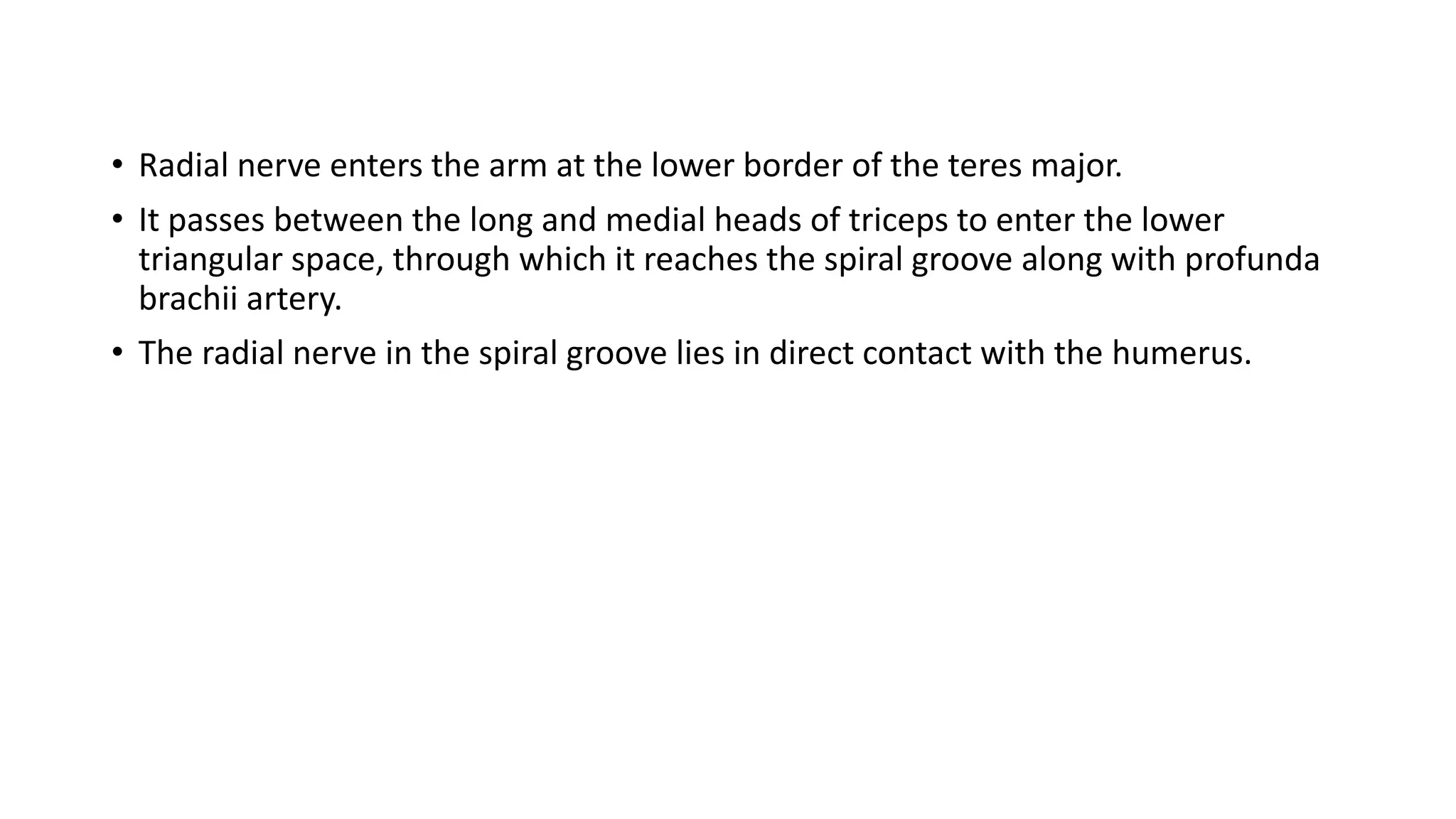 • Radial nerve enters the arm at the lower border of the teres major.
• It passes between the long and medial heads of triceps to enter the lower
triangular space, through which it reaches the spiral groove along with profunda
brachii artery.
• The radial nerve in the spiral groove lies in direct contact with the humerus.
 