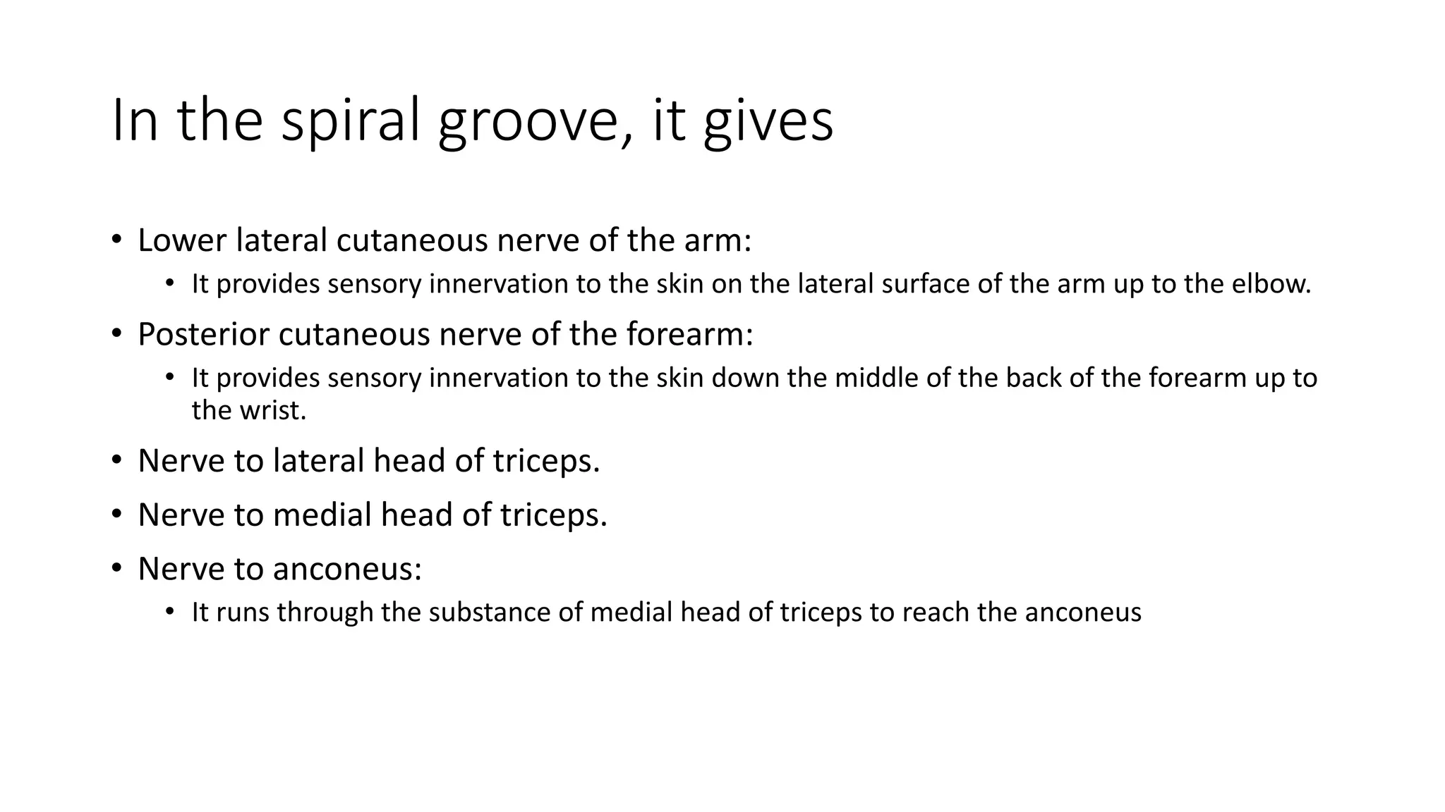 In the spiral groove, it gives
• Lower lateral cutaneous nerve of the arm:
• It provides sensory innervation to the skin on the lateral surface of the arm up to the elbow.
• Posterior cutaneous nerve of the forearm:
• It provides sensory innervation to the skin down the middle of the back of the forearm up to
the wrist.
• Nerve to lateral head of triceps.
• Nerve to medial head of triceps.
• Nerve to anconeus:
• It runs through the substance of medial head of triceps to reach the anconeus
 