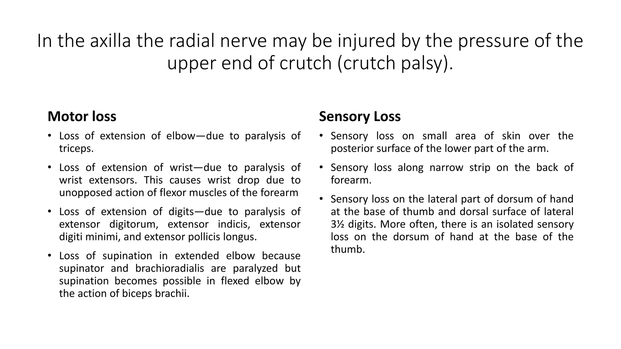 In the axilla the radial nerve may be injured by the pressure of the
upper end of crutch (crutch palsy).
Motor loss
• Loss of extension of elbow—due to paralysis of
triceps.
• Loss of extension of wrist—due to paralysis of
wrist extensors. This causes wrist drop due to
unopposed action of flexor muscles of the forearm
• Loss of extension of digits—due to paralysis of
extensor digitorum, extensor indicis, extensor
digiti minimi, and extensor pollicis longus.
• Loss of supination in extended elbow because
supinator and brachioradialis are paralyzed but
supination becomes possible in flexed elbow by
the action of biceps brachii.
Sensory Loss
• Sensory loss on small area of skin over the
posterior surface of the lower part of the arm.
• Sensory loss along narrow strip on the back of
forearm.
• Sensory loss on the lateral part of dorsum of hand
at the base of thumb and dorsal surface of lateral
3½ digits. More often, there is an isolated sensory
loss on the dorsum of hand at the base of the
thumb.
 