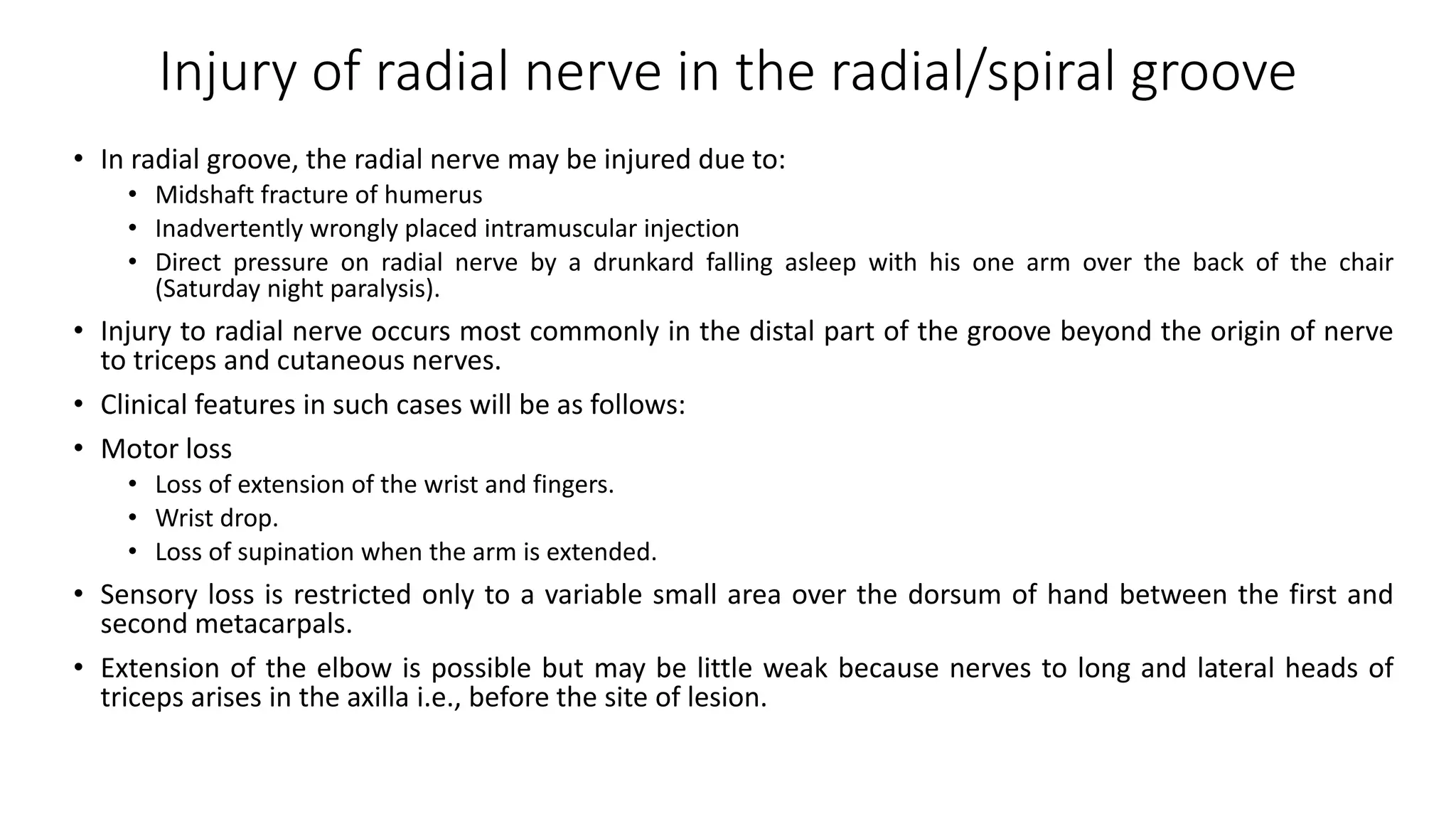 Injury of radial nerve in the radial/spiral groove
• In radial groove, the radial nerve may be injured due to:
• Midshaft fracture of humerus
• Inadvertently wrongly placed intramuscular injection
• Direct pressure on radial nerve by a drunkard falling asleep with his one arm over the back of the chair
(Saturday night paralysis).
• Injury to radial nerve occurs most commonly in the distal part of the groove beyond the origin of nerve
to triceps and cutaneous nerves.
• Clinical features in such cases will be as follows:
• Motor loss
• Loss of extension of the wrist and fingers.
• Wrist drop.
• Loss of supination when the arm is extended.
• Sensory loss is restricted only to a variable small area over the dorsum of hand between the first and
second metacarpals.
• Extension of the elbow is possible but may be little weak because nerves to long and lateral heads of
triceps arises in the axilla i.e., before the site of lesion.
 