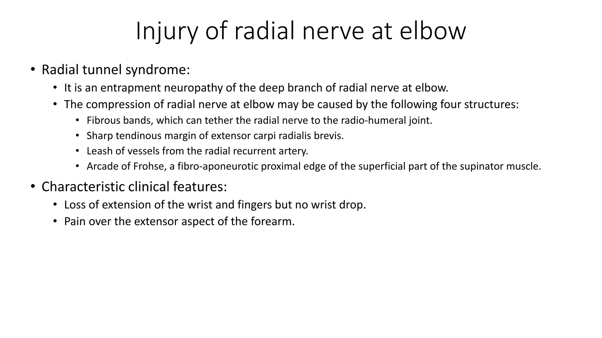 Injury of radial nerve at elbow
• Radial tunnel syndrome:
• It is an entrapment neuropathy of the deep branch of radial nerve at elbow.
• The compression of radial nerve at elbow may be caused by the following four structures:
• Fibrous bands, which can tether the radial nerve to the radio-humeral joint.
• Sharp tendinous margin of extensor carpi radialis brevis.
• Leash of vessels from the radial recurrent artery.
• Arcade of Frohse, a fibro-aponeurotic proximal edge of the superficial part of the supinator muscle.
• Characteristic clinical features:
• Loss of extension of the wrist and fingers but no wrist drop.
• Pain over the extensor aspect of the forearm.
 