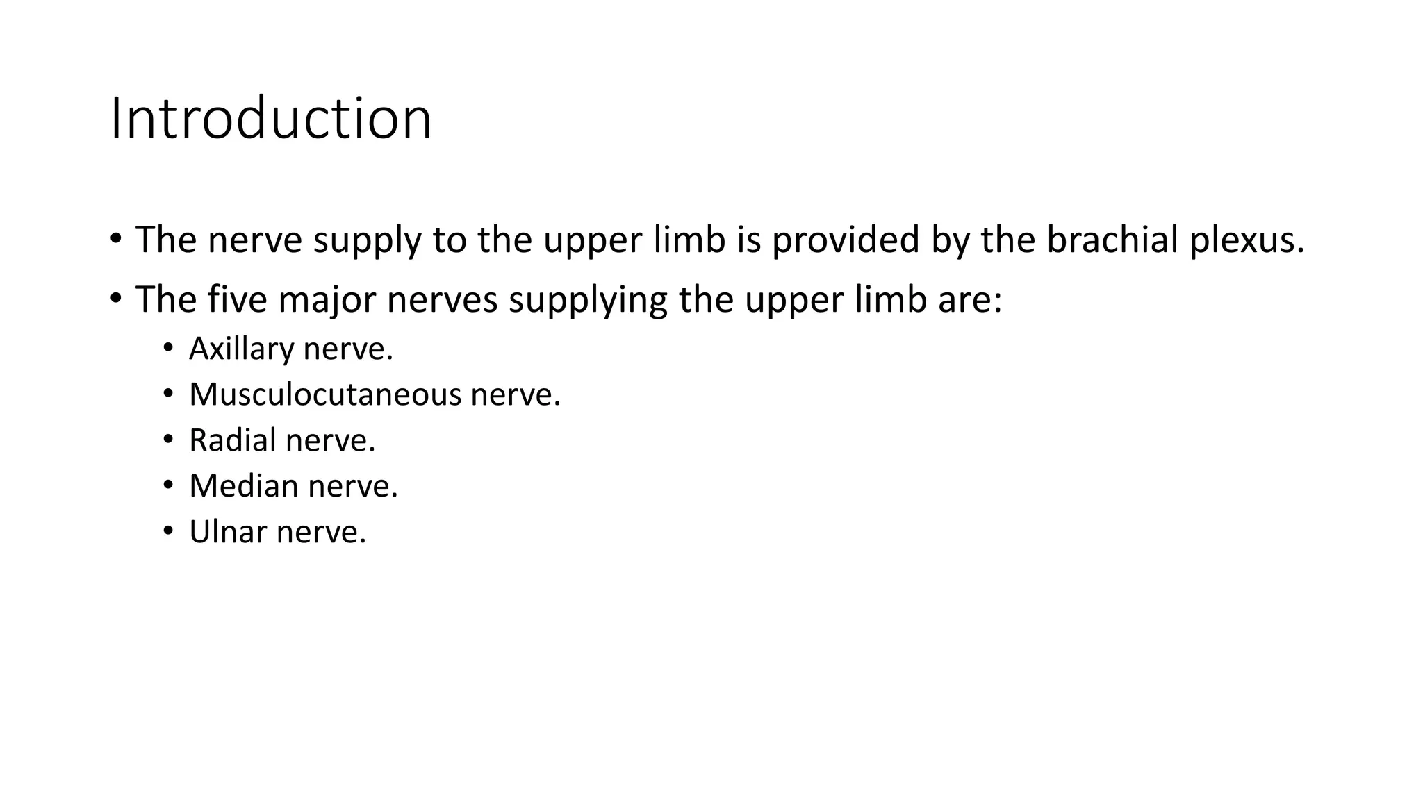 Introduction
• The nerve supply to the upper limb is provided by the brachial plexus.
• The five major nerves supplying the upper limb are:
• Axillary nerve.
• Musculocutaneous nerve.
• Radial nerve.
• Median nerve.
• Ulnar nerve.
 