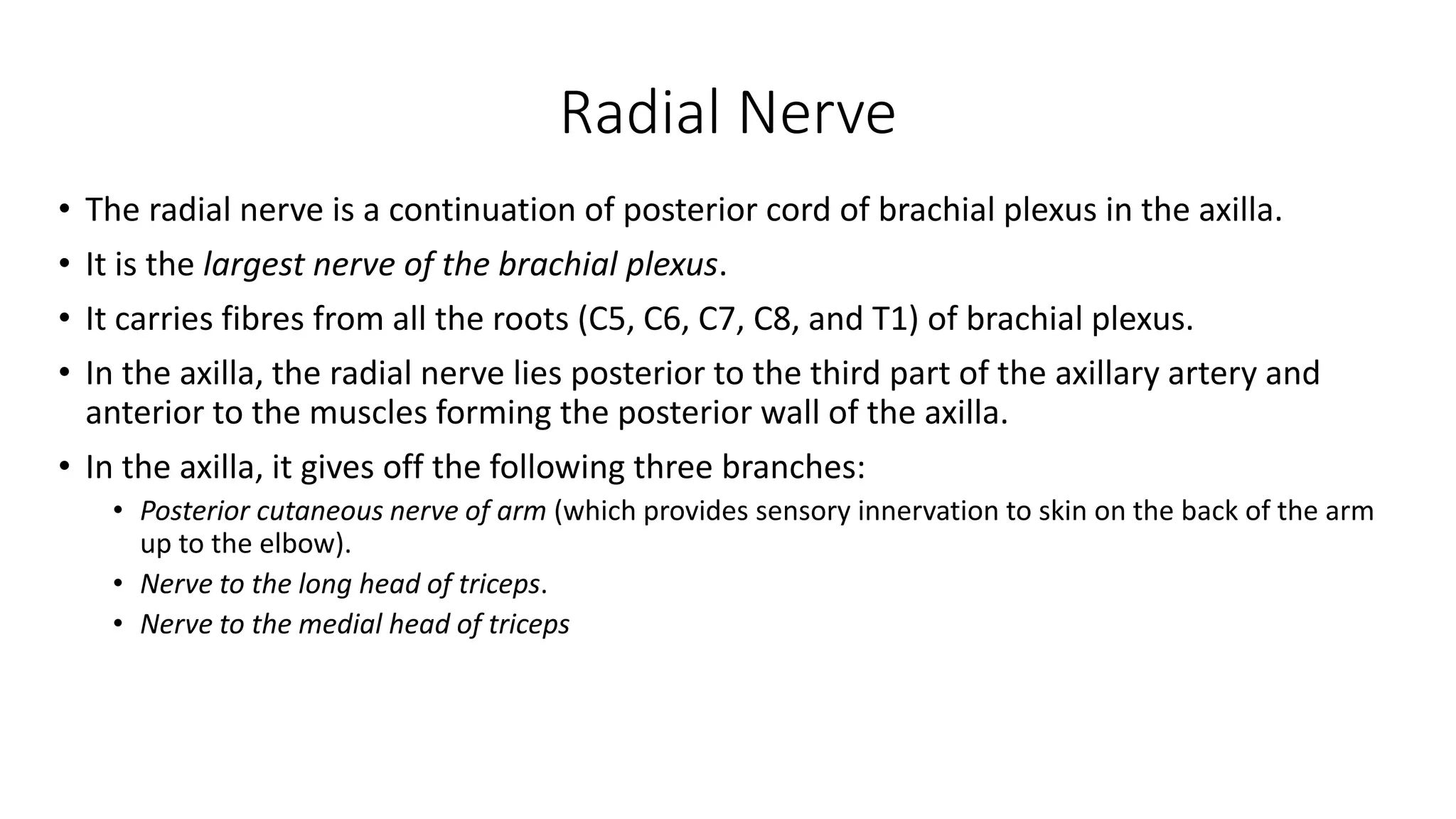 Radial Nerve
• The radial nerve is a continuation of posterior cord of brachial plexus in the axilla.
• It is the largest nerve of the brachial plexus.
• It carries fibres from all the roots (C5, C6, C7, C8, and T1) of brachial plexus.
• In the axilla, the radial nerve lies posterior to the third part of the axillary artery and
anterior to the muscles forming the posterior wall of the axilla.
• In the axilla, it gives off the following three branches:
• Posterior cutaneous nerve of arm (which provides sensory innervation to skin on the back of the arm
up to the elbow).
• Nerve to the long head of triceps.
• Nerve to the medial head of triceps
 