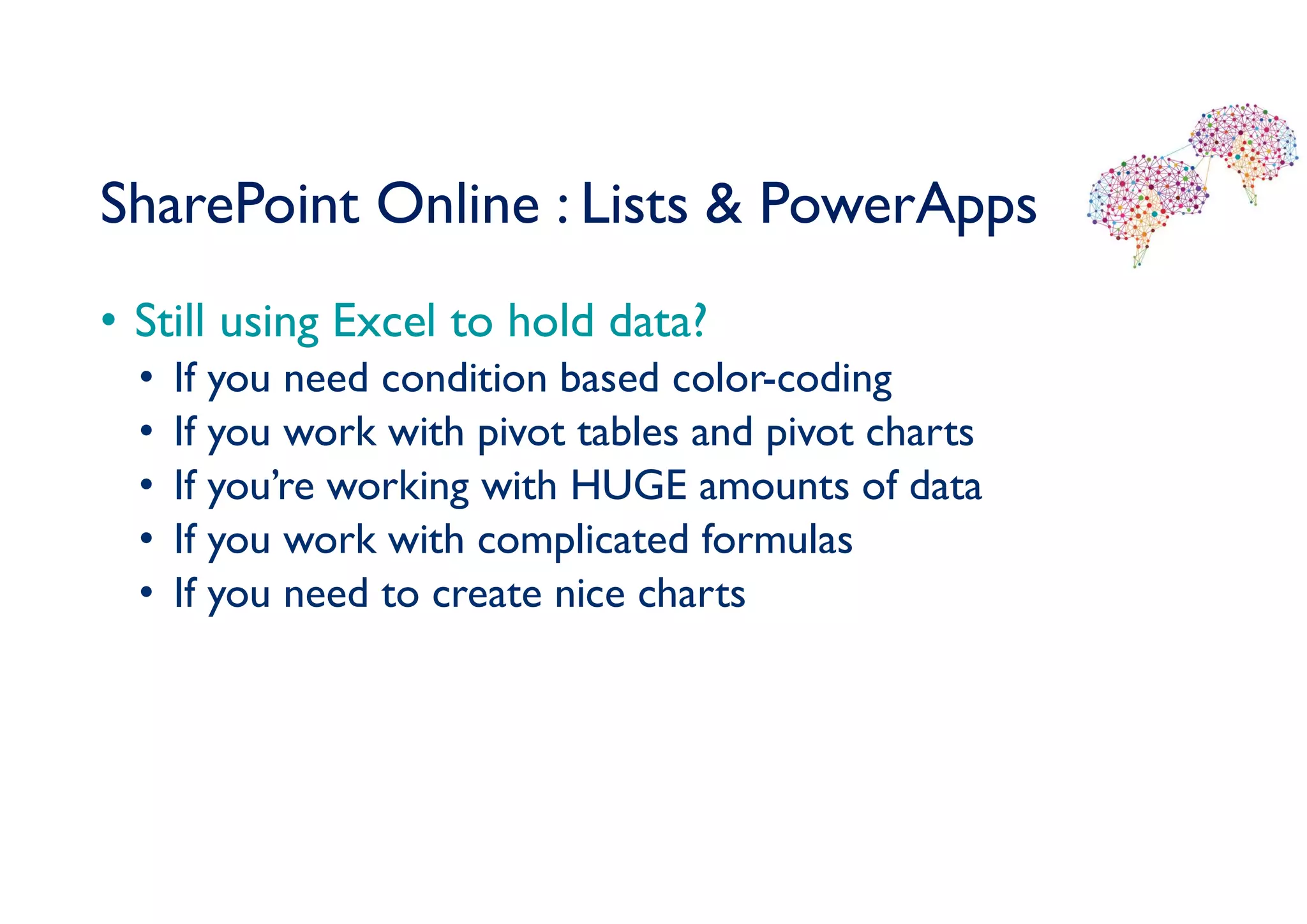 SharePoint Online : Lists & PowerApps
• Still using Excel to hold data?
• If you need condition based color-coding
• If you work with pivot tables and pivot charts
• If you’re working with HUGE amounts of data
• If you work with complicated formulas
• If you need to create nice charts
 