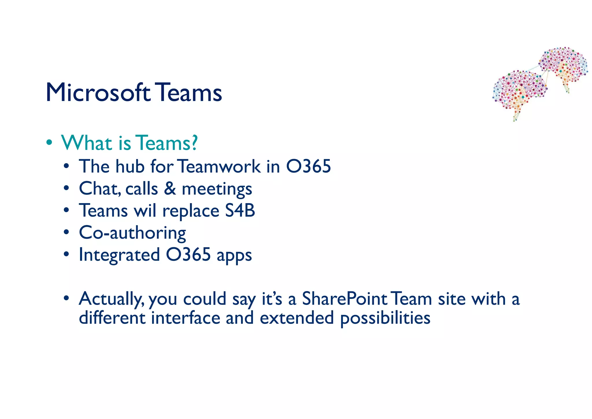 MicrosoftTeams
• What is Teams?
• The hub forTeamwork in O365
• Chat, calls & meetings
• Teams wil replace S4B
• Co-authoring
• Integrated O365 apps
• Actually, you could say it’s a SharePointTeam site with a
different interface and extended possibilities
 