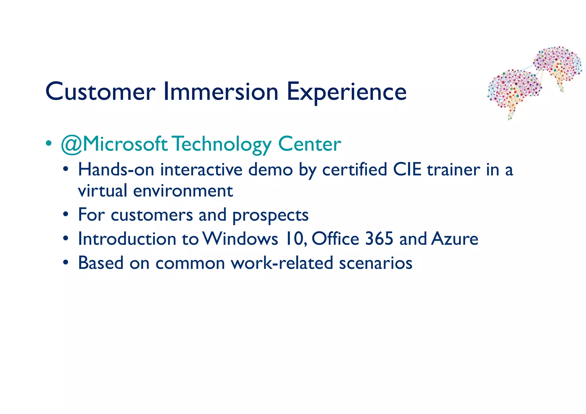 Customer Immersion Experience
• @Microsoft Technology Center
• Hands-on interactive demo by certified CIE trainer in a
virtual environment
• For customers and prospects
• Introduction toWindows 10, Office 365 and Azure
• Based on common work-related scenarios
 