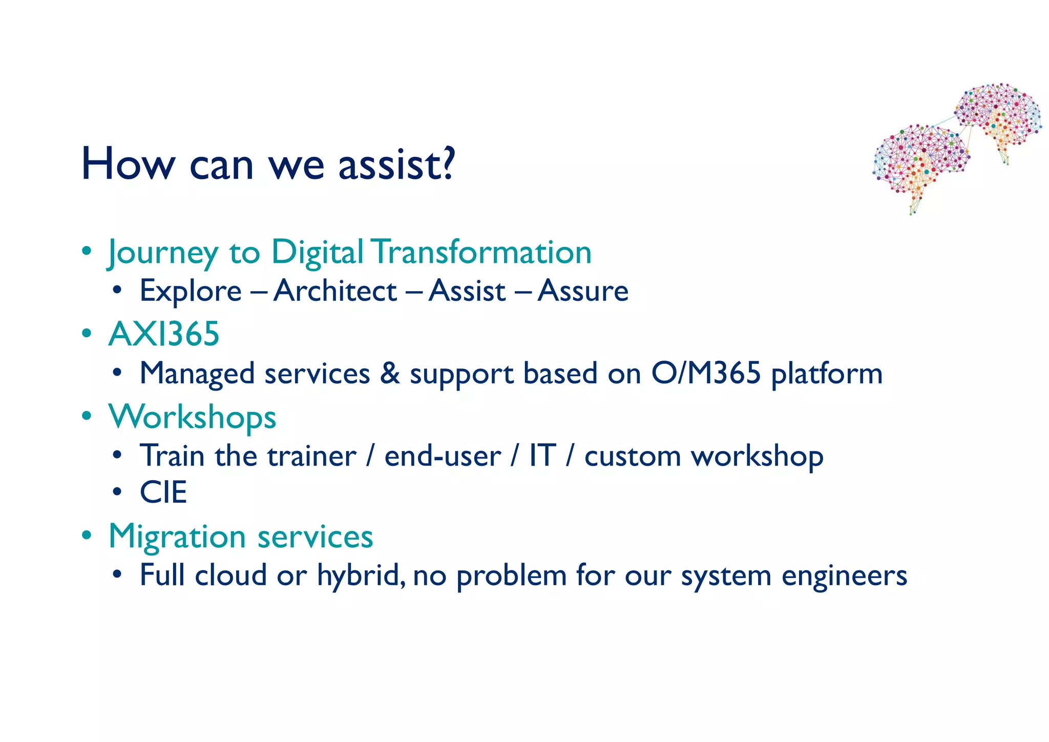 How can we assist?
• Journey to Digital Transformation
• Explore – Architect – Assist – Assure
• AXI365
• Managed services & support based on O/M365 platform
• Workshops
• Train the trainer / end-user / IT / custom workshop
• CIE
• Migration services
• Full cloud or hybrid, no problem for our system engineers
 