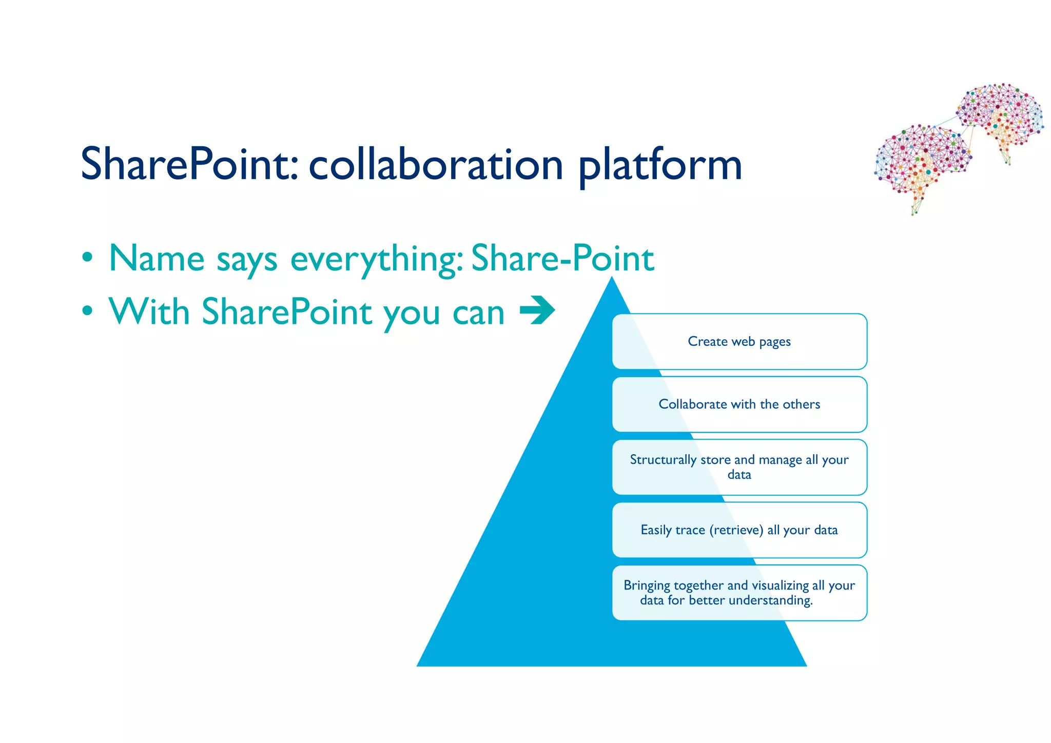 SharePoint: collaboration platform
• Name says everything: Share-Point
• With SharePoint you can 
Create web pages
Collaborate with the others
Structurally store and manage all your
data
Easily trace (retrieve) all your data
Bringing together and visualizing all your
data for better understanding.
 