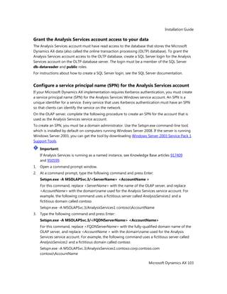 Installation Guide
Microsoft Dynamics AX 103
Grant the Analysis Services account access to your data
The Analysis Services account must have read access to the database that stores the Microsoft
Dynamics AX data (also called the online transaction processing (OLTP) database). To grant the
Analysis Services account access to the OLTP database, create a SQL Server login for the Analysis
Services account on the OLTP database server. The login must be a member of the SQL Server
db-datareader and public roles.
For instructions about how to create a SQL Server login, see the SQL Server documentation.
Configure a service principal name (SPN) for the Analysis Services account
If your Microsoft Dynamics AX implementation requires Kerberos authentication, you must create
a service principal name (SPN) for the Analysis Services Windows service account. An SPN is a
unique identifier for a service. Every service that uses Kerberos authentication must have an SPN
so that clients can identify the service on the network.
On the OLAP server, complete the following procedure to create an SPN for the account that is
used as the Analysis Services service account.
To create an SPN, you must be a domain administrator. Use the Setspn.exe command-line tool,
which is installed by default on computers running Windows Server 2008. If the server is running
Windows Server 2003, you can get the tool by downloading Windows Server 2003 Service Pack 1
Support Tools.
Important:
If Analysis Services is running as a named instance, see Knowledge Base articles 917409
and 950599.
1. Open a command prompt window.
2. At a command prompt, type the following command and press Enter:
Setspn.exe -A MSOLAPSvc.3/<ServerName> <AccountName >
For this command, replace <ServerName> with the name of the OLAP server, and replace
<AccountName> with the domainname used for the Analysis Services service account. For
example, the following command uses a fictitious server called AnalysisServices1 and a
fictitious domain called contoso.
Setspn.exe -A MSOLAPSvc.3/AnalysisServices1 contosoAccountName
3. Type the following command and press Enter:
Setspn.exe -A MSOLAPSvc.3/<FQDNServerName> <AccountName>
For this command, replace <FQDNServerName> with the fully-qualified domain name of the
OLAP server, and replace <AccountName > with the domainname used for the Analysis
Services service account. For example, the following command uses a fictitious server called
AnalysisServices1 and a fictitious domain called contoso.
Setspn.exe -A MSOLAPSvc.3/AnalysisServices1.contoso.corp.contoso.com
contosoAccountName
 