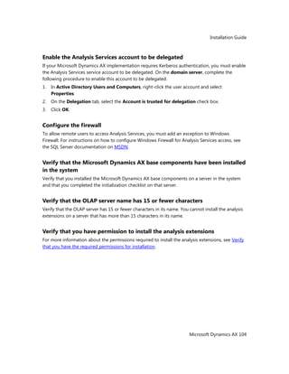 Installation Guide
Microsoft Dynamics AX 104
Enable the Analysis Services account to be delegated
If your Microsoft Dynamics AX implementation requires Kerberos authentication, you must enable
the Analysis Services service account to be delegated. On the domain server, complete the
following procedure to enable this account to be delegated.
1. In Active Directory Users and Computers, right-click the user account and select
Properties.
2. On the Delegation tab, select the Account is trusted for delegation check box.
3. Click OK.
Configure the firewall
To allow remote users to access Analysis Services, you must add an exception to Windows
Firewall. For instructions on how to configure Windows Firewall for Analysis Services access, see
the SQL Server documentation on MSDN.
Verify that the Microsoft Dynamics AX base components have been installed
in the system
Verify that you installed the Microsoft Dynamics AX base components on a server in the system
and that you completed the initialization checklist on that server.
Verify that the OLAP server name has 15 or fewer characters
Verify that the OLAP server has 15 or fewer characters in its name. You cannot install the analysis
extensions on a server that has more than 15 characters in its name.
Verify that you have permission to install the analysis extensions
For more information about the permissions required to install the analysis extensions, see Verify
that you have the required permissions for installation.
 